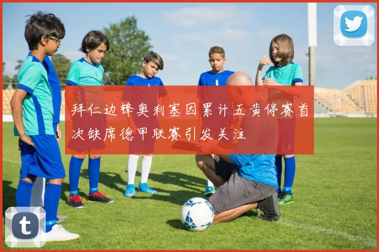拜仁边锋奥利塞因累计五黄停赛首次缺席德甲联赛引发关注