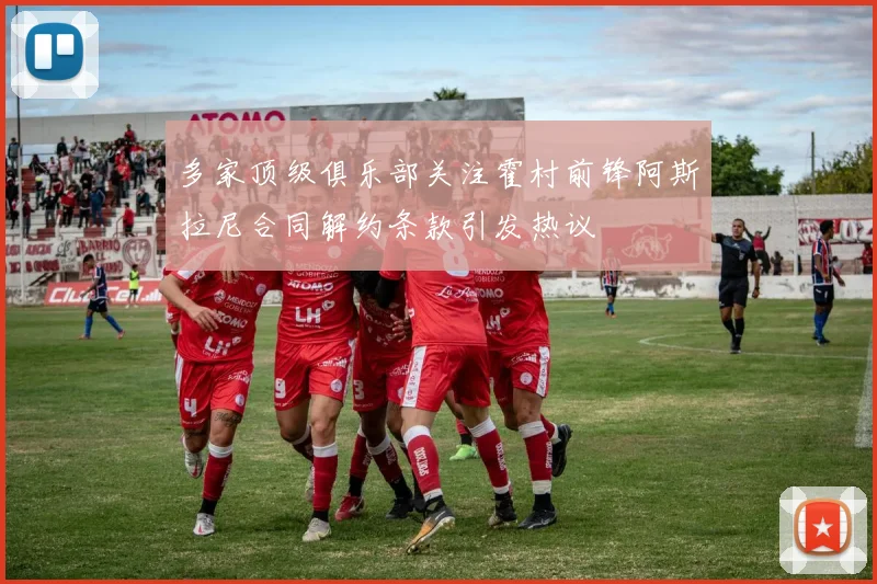 多家顶级俱乐部关注霍村前锋阿斯拉尼合同解约条款引发热议