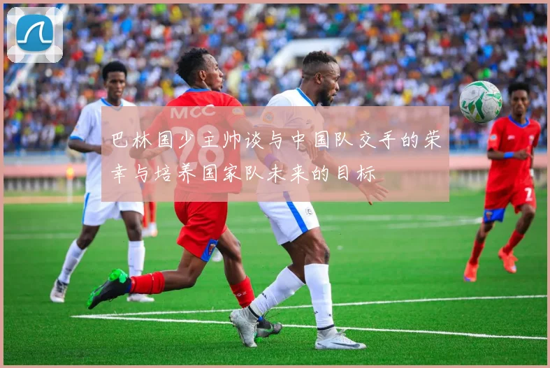 巴林国少主帅谈与中国队交手的荣幸与培养国家队未来的目标