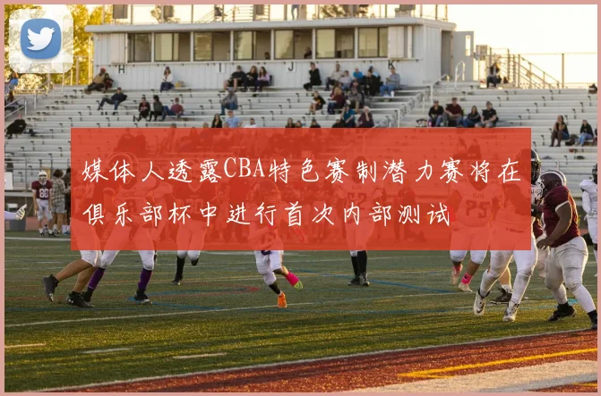 媒体人透露CBA特色赛制潜力赛将在俱乐部杯中进行首次内部测试