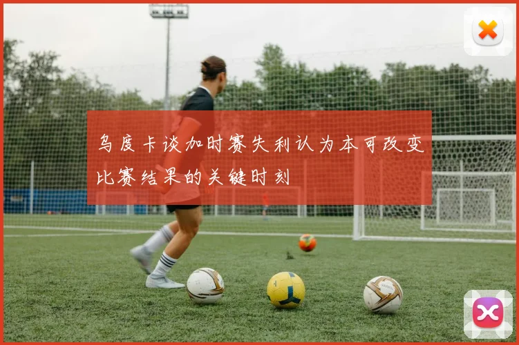 乌度卡谈加时赛失利认为本可改变比赛结果的关键时刻