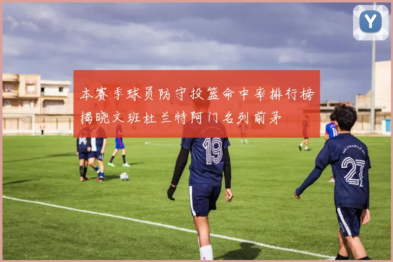 本赛季球员防守投篮命中率排行榜揭晓文班杜兰特阿门名列前茅