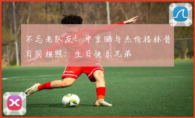 不忘老队友！申京晒与杰伦格林昔日同框照：生日快乐兄弟