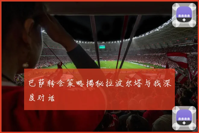 巴萨转会策略揭秘拉波尔塔与我深度对话