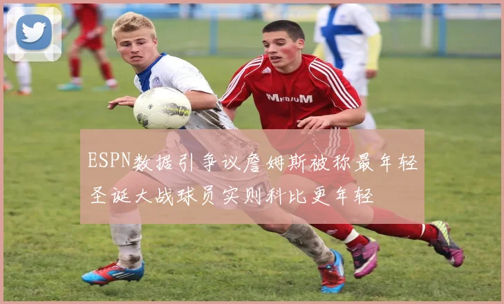 ESPN数据引争议詹姆斯被称最年轻圣诞大战球员实则科比更年轻