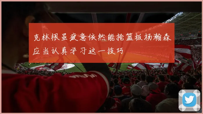 克林根虽疲惫依然能抢篮板杨瀚森应当认真学习这一技巧