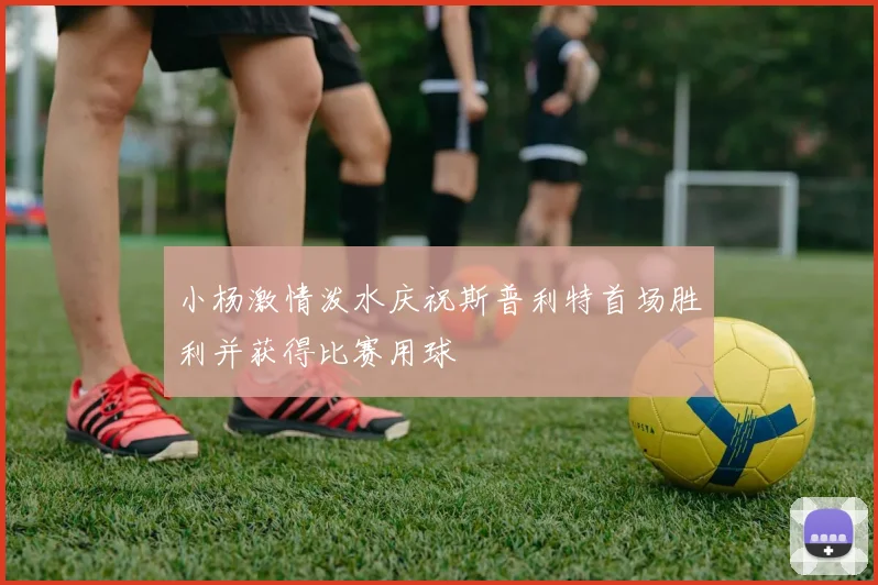 小杨激情泼水庆祝斯普利特首场胜利并获得比赛用球