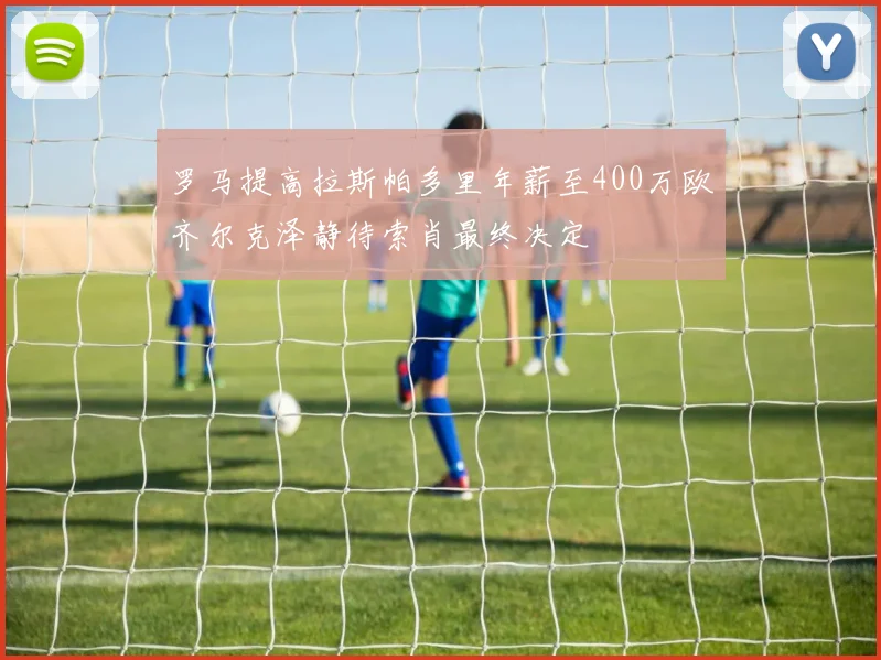 罗马提高拉斯帕多里年薪至400万欧齐尔克泽静待索肖最终决定