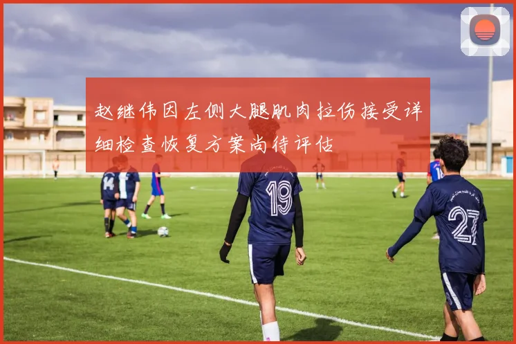 赵继伟因左侧大腿肌肉拉伤接受详细检查恢复方案尚待评估