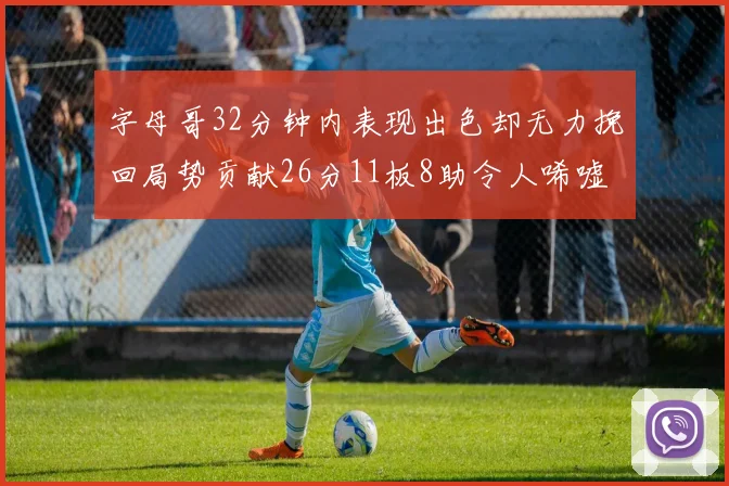 字母哥32分钟内表现出色却无力挽回局势贡献26分11板8助令人唏嘘