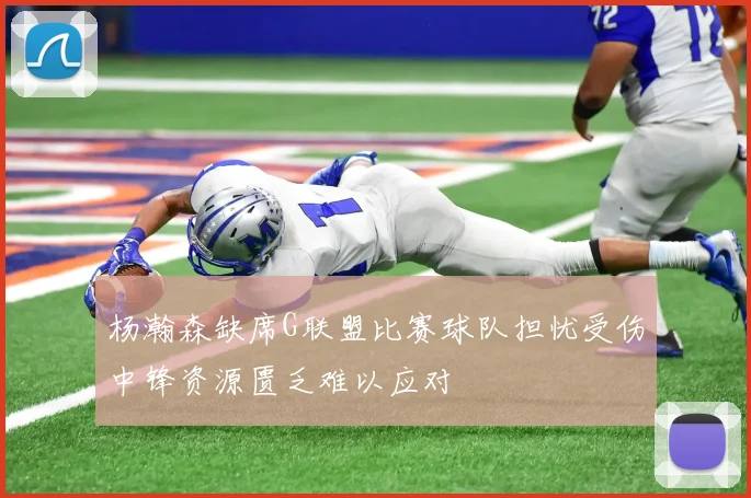 杨瀚森缺席G联盟比赛球队担忧受伤中锋资源匮乏难以应对