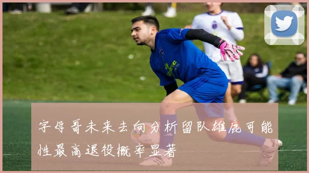 字母哥未来去向分析留队雄鹿可能性最高退役概率显著