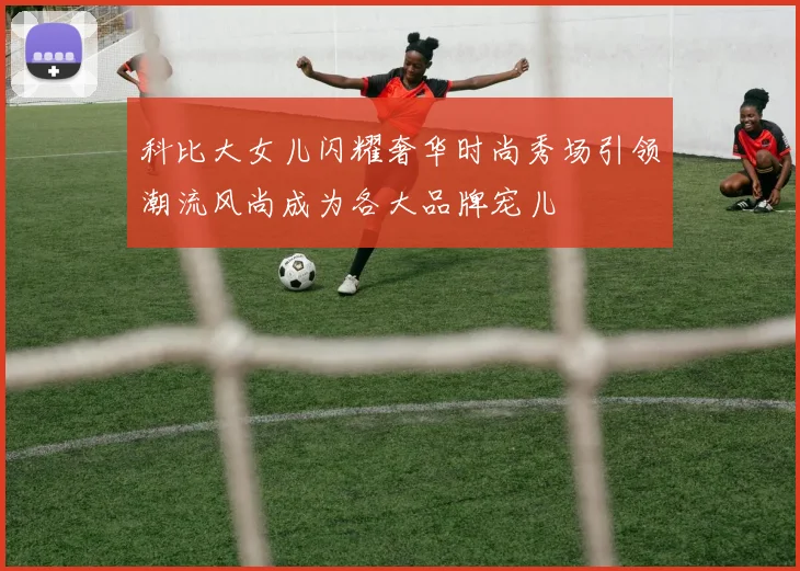 科比大女儿闪耀奢华时尚秀场引领潮流风尚成为各大品牌宠儿