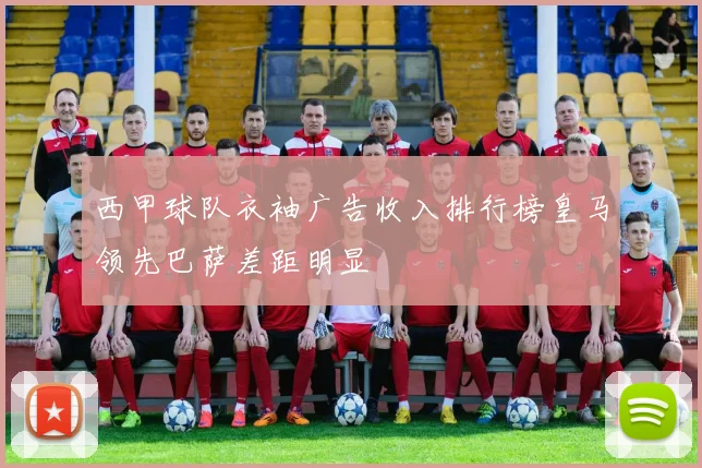西甲球队衣袖广告收入排行榜皇马领先巴萨差距明显