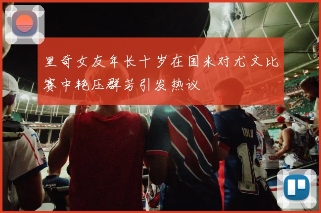 里奇女友年长十岁在国米对尤文比赛中艳压群芳引发热议