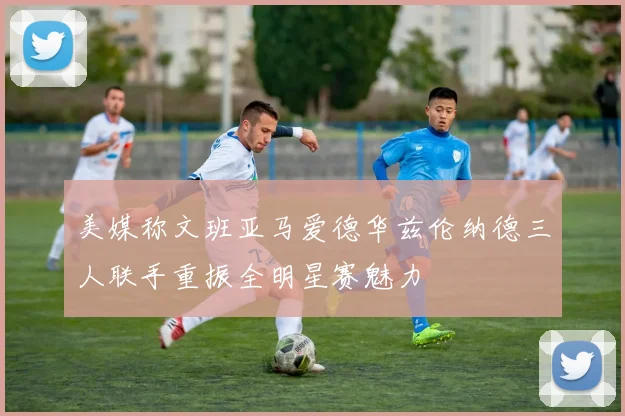 美媒称文班亚马爱德华兹伦纳德三人联手重振全明星赛魅力