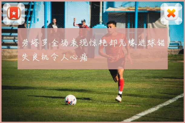 劳塔罗全场表现惊艳却无缘进球错失良机令人心痛