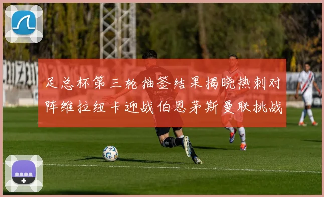 足总杯第三轮抽签结果揭晓热刺对阵维拉纽卡迎战伯恩茅斯曼联挑战布莱顿