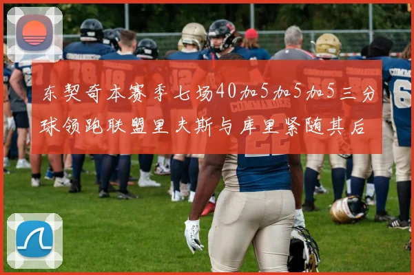 东契奇本赛季七场40加5加5加5三分球领跑联盟里夫斯与库里紧随其后