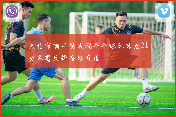 杰伦布朗半场表现平平球队落后21分急需反弹奋起直追