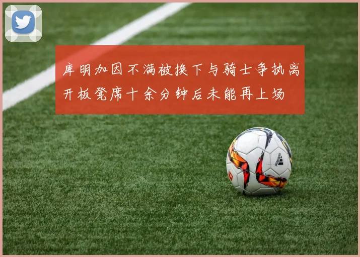 库明加因不满被换下与骑士争执离开板凳席十余分钟后未能再上场